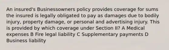 An insured's Businessowners policy provides coverage for sums the insured is legally obligated to pay as damages due to bodily injury, property damage, or personal and advertising injury. This is provided by which coverage under Section II? A Medical expenses B Fire legal liability C Supplementary payments D Business liability