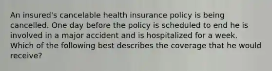 An insured's cancelable health insurance policy is being cancelled. One day before the policy is scheduled to end he is involved in a major accident and is hospitalized for a week. Which of the following best describes the coverage that he would receive?