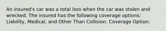 An insured's car was a total loss when the car was stolen and wrecked. The insured has the following coverage options: Liability, Medical, and Other Than Collision. Coverage Option: