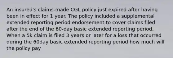 An insured's claims-made CGL policy just expired after having been in effect for 1 year. The policy included a supplemental extended reporting period endorsement to cover claims filed after the end of the 60-day basic extended reporting period. When a 5k claim is filed 3 years or later for a loss that occurred during the 60day basic extended reporting period how much will the policy pay