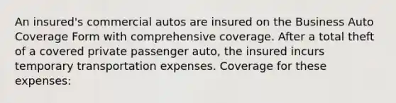 An insured's commercial autos are insured on the Business Auto Coverage Form with comprehensive coverage. After a total theft of a covered private passenger auto, the insured incurs temporary transportation expenses. Coverage for these expenses: