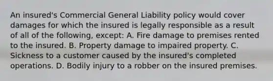 An insured's Commercial General Liability policy would cover damages for which the insured is legally responsible as a result of all of the following, except: A. Fire damage to premises rented to the insured. B. Property damage to impaired property. C. Sickness to a customer caused by the insured's completed operations. D. Bodily injury to a robber on the insured premises.