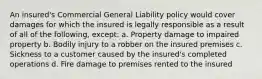 An insured's Commercial General Liability policy would cover damages for which the insured is legally responsible as a result of all of the following, except: a. Property damage to impaired property b. Bodily injury to a robber on the insured premises c. Sickness to a customer caused by the insured's completed operations d. Fire damage to premises rented to the insured