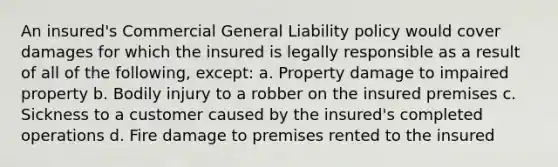 An insured's Commercial General Liability policy would cover damages for which the insured is legally responsible as a result of all of the following, except: a. Property damage to impaired property b. Bodily injury to a robber on the insured premises c. Sickness to a customer caused by the insured's completed operations d. Fire damage to premises rented to the insured