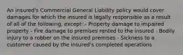 An insured's Commercial General Liability policy would cover damages for which the insured is legally responsible as a result of all of the following, except: - Property damage to impaired property - Fire damage to premises rented to the insured - Bodily injury to a robber on the insured premises - Sickness to a customer caused by the insured's completed operations