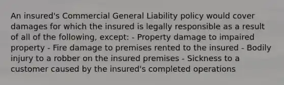 An insured's Commercial General Liability policy would cover damages for which the insured is legally responsible as a result of all of the following, except: - Property damage to impaired property - Fire damage to premises rented to the insured - Bodily injury to a robber on the insured premises - Sickness to a customer caused by the insured's completed operations