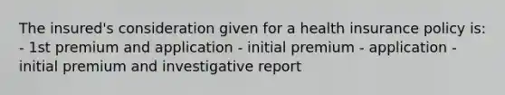 The insured's consideration given for a health insurance policy is: - 1st premium and application - initial premium - application - initial premium and investigative report