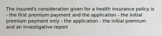 The insured's consideration given for a health insurance policy is - the first premium payment and the application - the initial premium payment only - the application - the initial premium and an investigative report