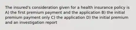 The insured's consideration given for a health insurance policy is A) the first premium payment and the application B) the initial premium payment only C) the application D) the initial premium and an investigation report