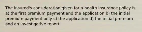 The insured's consideration given for a health insurance policy is: a) the first premium payment and the application b) the initial premium payment only c) the application d) the initial premium and an investigative report