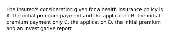 The insured's consideration given for a health insurance policy is A. the initial premium payment and the application B. the initial premium payment only C. the application D. the initial premium and an investigative report