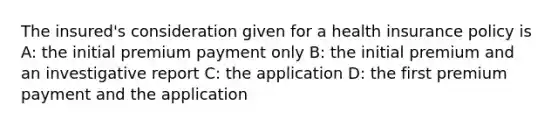 The insured's consideration given for a health insurance policy is A: the initial premium payment only B: the initial premium and an investigative report C: the application D: the first premium payment and the application