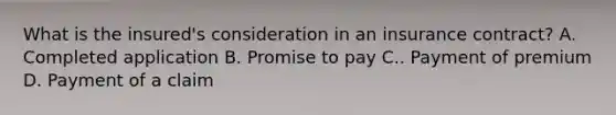 What is the insured's consideration in an insurance contract? A. Completed application B. Promise to pay C.. Payment of premium D. Payment of a claim