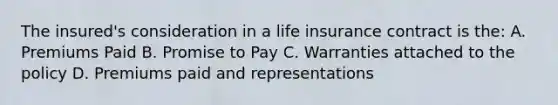 The insured's consideration in a life insurance contract is the: A. Premiums Paid B. Promise to Pay C. Warranties attached to the policy D. Premiums paid and representations