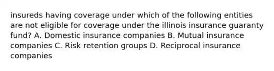 insureds having coverage under which of the following entities are not eligible for coverage under the illinois insurance guaranty fund? A. Domestic insurance companies B. Mutual insurance companies C. Risk retention groups D. Reciprocal insurance companies