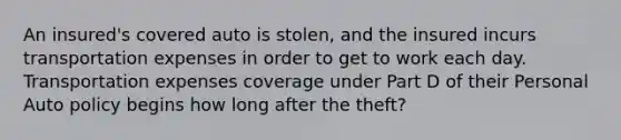 An insured's covered auto is stolen, and the insured incurs transportation expenses in order to get to work each day. Transportation expenses coverage under Part D of their Personal Auto policy begins how long after the theft?