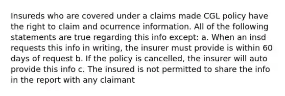 Insureds who are covered under a claims made CGL policy have the right to claim and ocurrence information. All of the following statements are true regarding this info except: a. When an insd requests this info in writing, the insurer must provide is within 60 days of request b. If the policy is cancelled, the insurer will auto provide this info c. The insured is not permitted to share the info in the report with any claimant