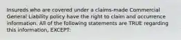 Insureds who are covered under a claims-made Commercial General Liability policy have the right to claim and occurrence information. All of the following statements are TRUE regarding this information, EXCEPT: