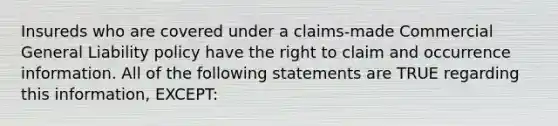 Insureds who are covered under a claims-made Commercial General Liability policy have the right to claim and occurrence information. All of the following statements are TRUE regarding this information, EXCEPT: