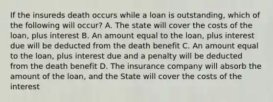 If the insureds death occurs while a loan is outstanding, which of the following will occur? A. The state will cover the costs of the loan, plus interest B. An amount equal to the loan, plus interest due will be deducted from the death benefit C. An amount equal to the loan, plus interest due and a penalty will be deducted from the death benefit D. The insurance company will absorb the amount of the loan, and the State will cover the costs of the interest