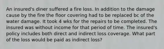 An insured's diner suffered a fire loss. In addition to the damage cause by the fire the floor covering had to be replaced bc of the water damage. It took 4 wks for the repairs to be completed. The insured was without income for that period of time. The insured's policy includes both direct and indirect loss coverage. What part of the loss would be paid as indirect loss?