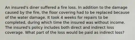 An insured's diner suffered a fire loss. In addition to the damage caused by the fire, the floor covering had to be replaced because of the water damage. It took 4 weeks for repairs to be completed, during which time the insured was without income. The insured's policy includes both direct and indirect loss coverage. What part of the loss would be paid as indirect loss?