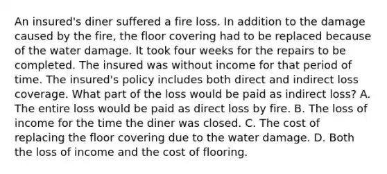 An insured's diner suffered a fire loss. In addition to the damage caused by the fire, the floor covering had to be replaced because of the water damage. It took four weeks for the repairs to be completed. The insured was without income for that period of time. The insured's policy includes both direct and indirect loss coverage. What part of the loss would be paid as indirect loss? A. The entire loss would be paid as direct loss by fire. B. The loss of income for the time the diner was closed. C. The cost of replacing the floor covering due to the water damage. D. Both the loss of income and the cost of flooring.