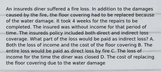 An insureds diner suffered a fire loss. In addition to the damages caused by the fire, the floor covering had to be replaced because of the water damage. It took 4 weeks for the repairs to be completed. The insured was without income for that period of time. The insureds policy included both direct and indirect loss coverage. What part of the loss would be paid as indirect loss? A. Both the loss of income and the cost of the floor covering B. The entire loss would be paid as direct loss by fire C. The loss of income for the time the diner was closed D. The cost of replacing the floor covering due to the water damage