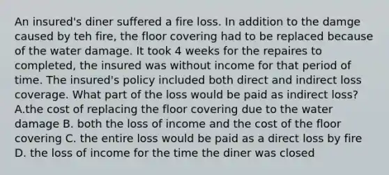 An insured's diner suffered a fire loss. In addition to the damge caused by teh fire, the floor covering had to be replaced because of the water damage. It took 4 weeks for the repaires to completed, the insured was without income for that period of time. The insured's policy included both direct and indirect loss coverage. What part of the loss would be paid as indirect loss? A.the cost of replacing the floor covering due to the water damage B. both the loss of income and the cost of the floor covering C. the entire loss would be paid as a direct loss by fire D. the loss of income for the time the diner was closed