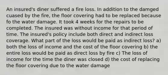 An insured's diner suffered a fire loss. In addition to the damged cuased by the fire, the floor covering had to be replaced because fo the water damage. It took 4 weeks for the repairs to be completed. The insured was without income for that period of time. The insured's policy include both direct and indirect loss coverage. What part of the loss would be paid as indirect loss? a) both the loss of income and the cost of the floor covering b) the entire loss would be paid as direct loss by fire c) The loss of income for the time the diner was closed d) the cost of replacing the floor covering due to the water damage