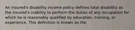 An insured's disability income policy defines total disability as the insured's inability to perform the duties of any occupation for which he is reasonably qualified by education, training, or experience. This definition is known as the