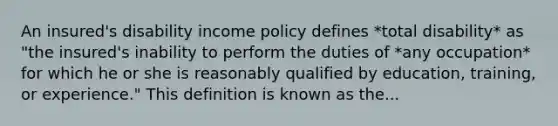 An insured's disability income policy defines *total disability* as "the insured's inability to perform the duties of *any occupation* for which he or she is reasonably qualified by education, training, or experience." This definition is known as the...