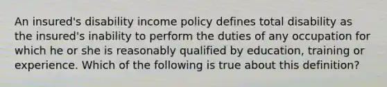 An insured's disability income policy defines total disability as the insured's inability to perform the duties of any occupation for which he or she is reasonably qualified by education, training or experience. Which of the following is true about this definition?