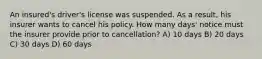 An insured's driver's license was suspended. As a result, his insurer wants to cancel his policy. How many days' notice must the insurer provide prior to cancellation? A) 10 days B) 20 days C) 30 days D) 60 days