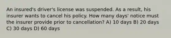 An insured's driver's license was suspended. As a result, his insurer wants to cancel his policy. How many days' notice must the insurer provide prior to cancellation? A) 10 days B) 20 days C) 30 days D) 60 days