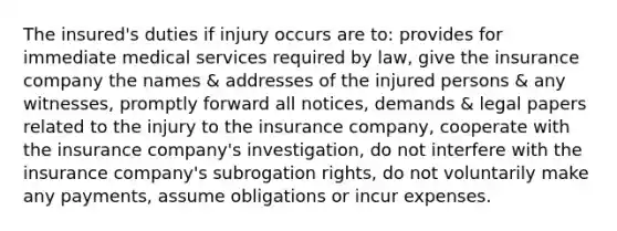 The insured's duties if injury occurs are to: provides for immediate medical services required by law, give the insurance company the names & addresses of the injured persons & any witnesses, promptly forward all notices, demands & legal papers related to the injury to the insurance company, cooperate with the insurance company's investigation, do not interfere with the insurance company's subrogation rights, do not voluntarily make any payments, assume obligations or incur expenses.