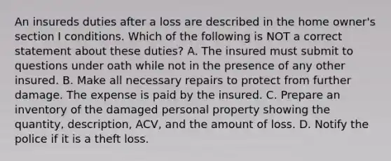 An insureds duties after a loss are described in the home owner's section I conditions. Which of the following is NOT a correct statement about these duties? A. The insured must submit to questions under oath while not in the presence of any other insured. B. Make all necessary repairs to protect from further damage. The expense is paid by the insured. C. Prepare an inventory of the damaged personal property showing the quantity, description, ACV, and the amount of loss. D. Notify the police if it is a theft loss.