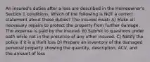 An insured's duties after a loss are described in the Homeowner's Section 1 conditions. Which of the following is NOT a correct statement about these duties? The insured must: A) Make all necessary repairs to protect the property from further damage. The expense is paid by the insured. B) Submit to questions under oath while not in the presence of any other insured. C) Notify the police if it is a theft loss D) Prepare an inventory of the damaged personal property showing the quantity, description, ACV, and the amount of loss