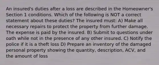 An insured's duties after a loss are described in the Homeowner's Section 1 conditions. Which of the following is NOT a correct statement about these duties? The insured must: A) Make all necessary repairs to protect the property from further damage. The expense is paid by the insured. B) Submit to questions under oath while not in the presence of any other insured. C) Notify the police if it is a theft loss D) Prepare an inventory of the damaged personal property showing the quantity, description, ACV, and the amount of loss