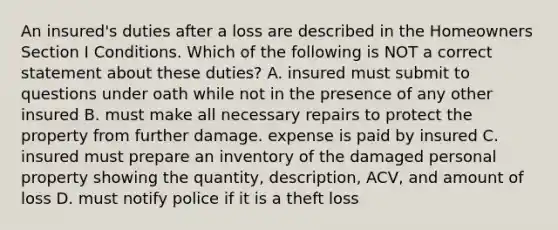 An insured's duties after a loss are described in the Homeowners Section I Conditions. Which of the following is NOT a correct statement about these duties? A. insured must submit to questions under oath while not in the presence of any other insured B. must make all necessary repairs to protect the property from further damage. expense is paid by insured C. insured must prepare an inventory of the damaged personal property showing the quantity, description, ACV, and amount of loss D. must notify police if it is a theft loss