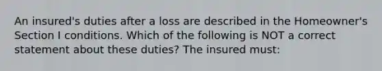 An insured's duties after a loss are described in the Homeowner's Section I conditions. Which of the following is NOT a correct statement about these duties? The insured must: