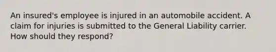 An insured's employee is injured in an automobile accident. A claim for injuries is submitted to the General Liability carrier. How should they respond?