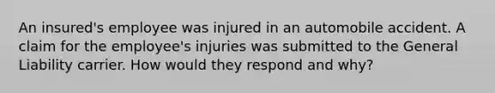 An insured's employee was injured in an automobile accident. A claim for the employee's injuries was submitted to the General Liability carrier. How would they respond and why?