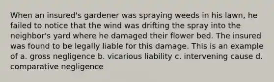 When an insured's gardener was spraying weeds in his lawn, he failed to notice that the wind was drifting the spray into the neighbor's yard where he damaged their flower bed. The insured was found to be legally liable for this damage. This is an example of a. gross negligence b. vicarious liability c. intervening cause d. comparative negligence