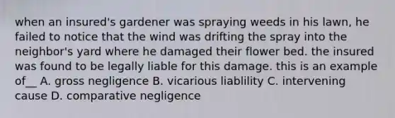 when an insured's gardener was spraying weeds in his lawn, he failed to notice that the wind was drifting the spray into the neighbor's yard where he damaged their flower bed. the insured was found to be legally liable for this damage. this is an example of__ A. gross negligence B. vicarious liablility C. intervening cause D. comparative negligence