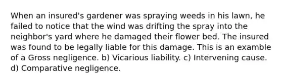 When an insured's gardener was spraying weeds in his lawn, he failed to notice that the wind was drifting the spray into the neighbor's yard where he damaged their flower bed. The insured was found to be legally liable for this damage. This is an examble of a Gross negligence. b) Vicarious liability. c) Intervening cause. d) Comparative negligence.