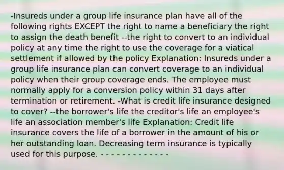 -Insureds under a group life insurance plan have all of the following rights EXCEPT the right to name a beneficiary the right to assign the death benefit --the right to convert to an individual policy at any time the right to use the coverage for a viatical settlement if allowed by the policy Explanation: Insureds under a group life insurance plan can convert coverage to an individual policy when their group coverage ends. The employee must normally apply for a conversion policy within 31 days after termination or retirement. -What is credit life insurance designed to cover? --the borrower's life the creditor's life an employee's life an association member's life Explanation: Credit life insurance covers the life of a borrower in the amount of his or her outstanding loan. Decreasing term insurance is typically used for this purpose. - - - - - - - - - - - - -