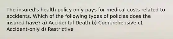 The insured's health policy only pays for medical costs related to accidents. Which of the following types of policies does the insured have? a) Accidental Death b) Comprehensive c) Accident-only d) Restrictive