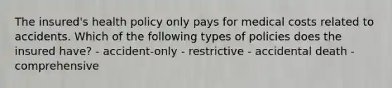 The insured's health policy only pays for medical costs related to accidents. Which of the following types of policies does the insured have? - accident-only - restrictive - accidental death - comprehensive