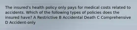 The insured's health policy only pays for medical costs related to accidents. Which of the following types of policies does the insured have? A Restrictive B Accidental Death C Comprehensive D Accident-only